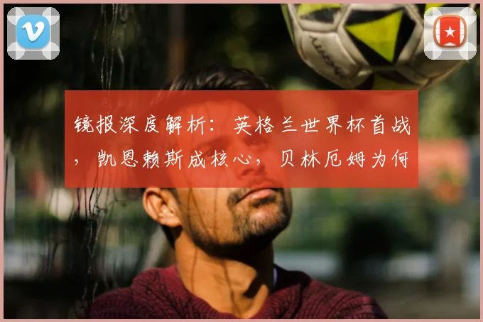 镜报深度解析:英格兰世界杯首战,凯恩赖斯成核心,贝林厄姆为何可能替补?
