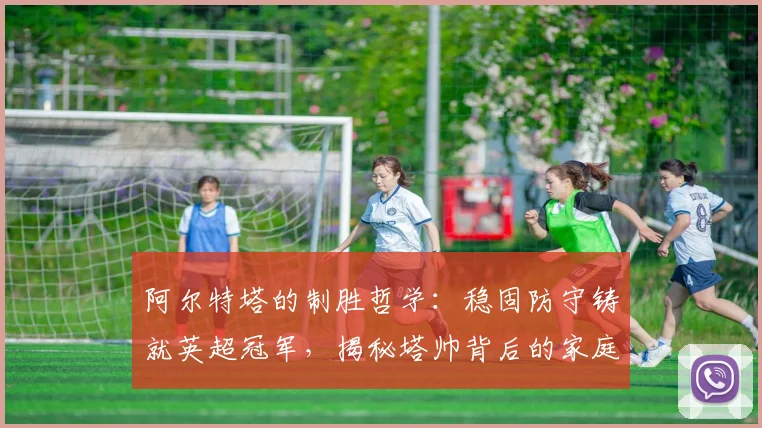 阿尔特塔的制胜哲学：稳固防守铸就英超冠军，揭秘塔帅背后的家庭支持力量
