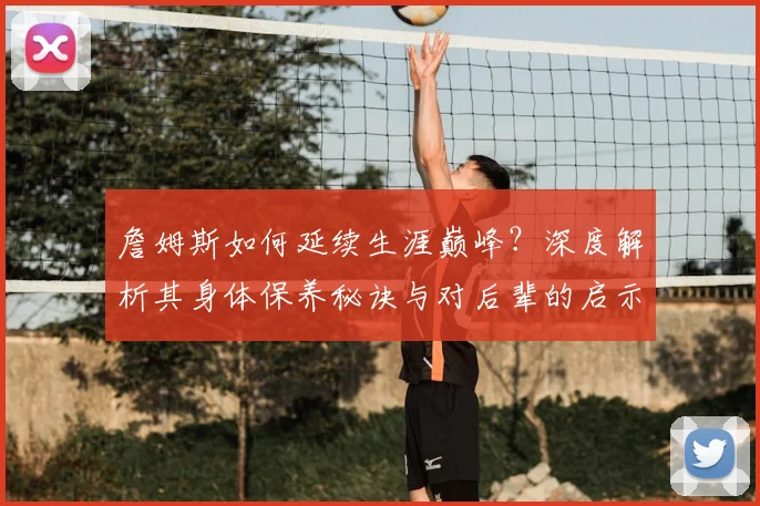 詹姆斯如何延续生涯巅峰？深度解析其身体保养秘诀与对后辈的启示