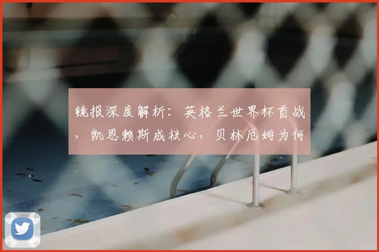 镜报深度解析：英格兰世界杯首战，凯恩赖斯成核心，贝林厄姆为何可能替补？